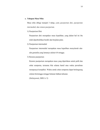 14
e. Tahapan Masa Nifas
Masa nifas dibagi menjadi 3 tahap, yaitu puerpurium dini, puerpurium
intermedial, dan remote puerpurium.
1) Puerpurium Dini
Puerpurium dini merupakan masa kepulihan, yang dalam hal ini ibu
telah diperbolehkan berdiri dan berjalan-jalan.
2) Puerpurium intermedial
Puerpurium intermedial merupakan masa kepulihan menyeluruh alat-
alat genetalia yang lamanya sekitar 6-8 minggu.
3) Remote puerpurium
Remote puerpurium merupakan masa yang diperlukan untuk pulih dan
sehat sempurna, terutama bila selama hamil atau waktu persalinan
mempunyai kompliksi. Waktu untuk sehat sempurna dapat berlangsung
selama berminggu-minggu bulanan bahkan tahunan.
(Sulistyawati, 2009; h. 5)
 