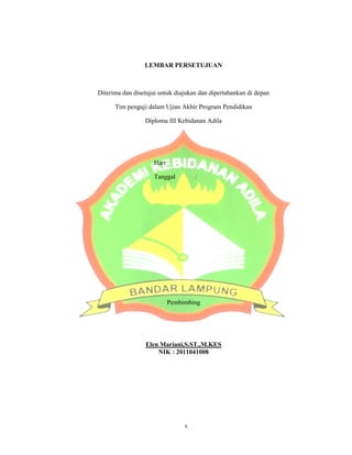 Diterima dan disetujui untuk diajukan dan dipertahankan di depan
Tim penguji
LEMBAR PERSETUJUAN
Diterima dan disetujui untuk diajukan dan dipertahankan di depan
Tim penguji dalam Ujian Akhir Program Pendidikan
Diploma III Kebidanan Adila
Hari :
Tanggal :
Pembimbing
Elen Mariani,S.ST.,M.KES
NIK : 2011041008
ii
3
Diterima dan disetujui untuk diajukan dan dipertahankan di depan
 
