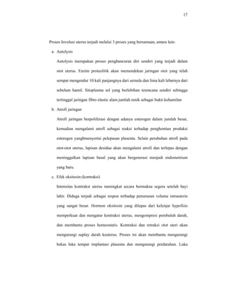 17
Proses Involusi uterus terjadi melalui 3 proses yang bersamaan, antara lain:
a. Autolysis
Autolysis merupakan proses penghancuran diri sendiri yang terjadi dalam
otot uterus. Enzim proteolitik akan memendekan jaringan otot yang telah
sempat mengendur 10 kali panjangnya dari semula dan lima kali lebarnya dari
sebelum hamil. Sitoplasma sel yang berlebihan terencana sendiri sehingga
tertinggal jaringan fibro elastic alam jumlah renik sebagai bukti kehamilan
b. Atrofi jaringan
Atrofi jaringan berpoliferasi dengan adanya esterogen dalam jumlah besar,
kemudian mengalami atrofi sebagai reaksi terhadap penghentian produksi
esterogen yangbmenyertai pelepasan plasenta. Selain perubahan atrofi pada
otot-otot uterus, lapisan desidua akan mengalami atrofi dan terlepas dengan
meninggalkan lapisan basal yang akan bergenerasi menjadi endometrium
yang baru.
c. Efek oksitosin (kontraksi)
Intensitas kontraksi uterus meningkat secara bermakna segera setelah bayi
lahir. Diduga terjadi sebagai respon terhadap penurunan volume intrauterin
yang sangat besar. Hormon oksitosin yang dilepas dari kelenjar hypofisis
memperkuat dan mengatur kontraksi uterus, mengompresi pembuluh darah,
dan membantu proses homeostatis. Kontraksi dan retraksi otot uteri akan
mengurangi suplay darah keuterus. Proses ini akan membantu mengurangi
bekas luka tempat implantasi plasenta dan mengurangi perdarahan. Luka
 