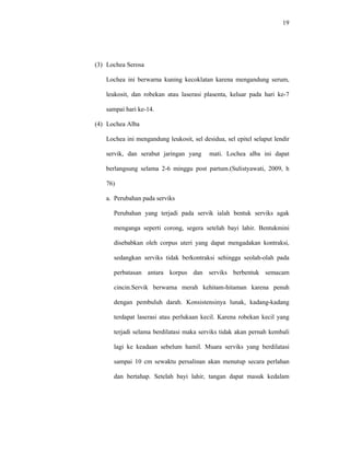 19
(3) Lochea Serosa
Lochea ini berwarna kuning kecoklatan karena mengandung serum,
leukosit, dan robekan atau laserasi plasenta, keluar pada hari ke-7
sampai hari ke-14.
(4) Lochea Alba
Lochea ini mengandung leukosit, sel desidua, sel epitel selaput lendir
servik, dan serabut jaringan yang mati. Lochea alba ini dapat
berlangsung selama 2-6 minggu post partum.(Sulistyawati, 2009, h
76)
a. Perubahan pada serviks
Perubahan yang terjadi pada servik ialah bentuk serviks agak
menganga seperti corong, segera setelah bayi lahir. Bentukmini
disebabkan oleh corpus uteri yang dapat mengadakan kontraksi,
sedangkan serviks tidak berkontraksi sehingga seolah-olah pada
perbatasan antara korpus dan serviks berbentuk semacam
cincin.Servik berwarna merah kehitam-hitaman karena penuh
dengan pembuluh darah. Konsistensinya lunak, kadang-kadang
terdapat laserasi atau perlukaan kecil. Karena robekan kecil yang
terjadi selama berdilatasi maka serviks tidak akan pernah kembali
lagi ke keadaan sebelum hamil. Muara serviks yang berdilatasi
sampai 10 cm sewaktu persalinan akan menutup secara perlahan
dan bertahap. Setelah bayi lahir, tangan dapat masuk kedalam
 