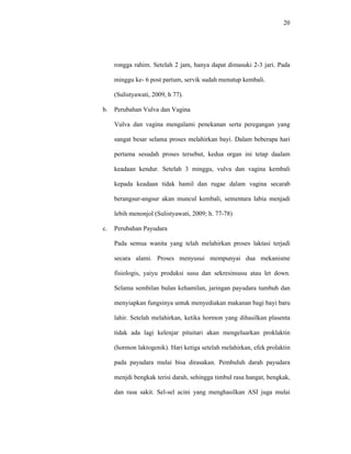 20
rongga rahim. Setelah 2 jam, hanya dapat dimasuki 2-3 jari. Pada
minggu ke- 6 post partum, servik sudah menutup kembali.
(Sulistyawati, 2009, h 77).
b. Perubahan Vulva dan Vagina
Vulva dan vagina mengalami penekanan serta peregangan yang
sangat besar selama proses melahirkan bayi. Dalam beberapa hari
pertama sesudah proses tersebut, kedua organ ini tetap daalam
keadaan kendur. Setelah 3 minggu, vulva dan vagina kembali
kepada keadaan tidak hamil dan rugae dalam vagina secarab
berangsur-angsur akan muncul kembali, sementara labia menjadi
lebih menonjol (Sulistyawati, 2009; h. 77-78)
c. Perubahan Payudara
Pada semua wanita yang telah melahirkan proses laktasi terjadi
secara alami. Proses menyusui mempunyai dua mekanisme
fisiologis, yaiyu produksi susu dan sekresinsusu atau let down.
Selama sembilan bulan kehamilan, jaringan payudara tumbuh dan
menyiapkan fungsinya untuk menyediakan makanan bagi bayi baru
lahir. Setelah melahirkan, ketika hormon yang dihasilkan plasenta
tidak ada lagi kelenjar pituitari akan mengeluarkan proklaktin
(hormon laktogenik). Hari ketiga setelah melahirkan, efek prolaktin
pada payudara mulai bisa dirasakan. Pembuluh darah payudara
menjdi bengkak terisi darah, sehingga timbul rasa hangat, bengkak,
dan rasa sakit. Sel-sel acini yang menghasilkan ASI juga mulai
 