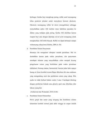 21
berfungsi. Ketika bayi menghisap puting, reflek saraf merangsang
lobus posterior pituitari untuk menyekresi hormon oksitosin.
Oksitosin merangsang reflek let down (mengalirkan) sehingga
menyebabkan ejeksi ASI melalui sinus laktiferus payudara ke
duktus yang terdapat pada puting. Ketika ASI dialirkan karena
isaapan bayi atau dengan dipompa sel-sel acini terangsang untuk
menghasilkan ASI lebih banyak. Reflek ini dapat berlanjut sampai
waktunyang cukup lama (Saleha, 2009; h. 58)
d. Perubahan Sistem Pencernaan
Biasanya ibu mengalami obstipasi setelah persalinan. Hal ini
disebabkan karena pada waktu persalinan, alat pencernaan
mendapat tekanan yang menyebabkan calon menjadi kosong
pengeluaran cairan yang berlebihan pada waktu persalinan
(dehidrasi). Kurang makan, haemorroid, laserasi jalan lahir supaya
buang air besar kembali teratur.Dapat diberikan diit atau makanan
yang mengandung serat dan pemberian cairan yang cukup. Bila
usaha ini tidak berhasil dalam waktu 2 atau 3 haridapat ditolong
dengan pemberian huknah atau gliserin spuit atau diberikan obat
laksan yaang lain
(Ambarwati dan Wulandari, 2010; h.80)
e. Perubahan Sistem Perkemihan
Pelvis ginjal dan ureter yang teregang dan berdilatasi selama
kehamilan kembali normal pada akhir minggu ke empat setelah
 