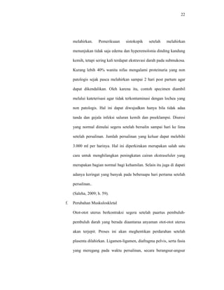 22
melahirkan. Pemeriksaan sistokopik setelah melahirkan
menunjukan tidak saja edema dan hyperemolonia dinding kandung
kemih, tetapi sering kali terdapat ekstravasi darah pada submukosa.
Kurang lebih 40% wanita nifas mengalami proteinuria yang non
patologis sejak pasca melahirkan sampai 2 hari post partum agar
dapat dikendalikan. Oleh karena itu, contoh specimen diambil
melalui kateterisasi agar tidak terkontaminasi dengan lochea yang
non patologis. Hal ini dapat diwujudkan hanya bila tidak adaa
tanda dan gejala infeksi saluran kemih dan preeklampsi. Diuresi
yang normal dimulai segera setelah bersalin sampai hari ke lima
setelah persalinan. Jumlah persalinan yang keluar dapat melebihi
3.000 ml per harinya. Hal ini diperkirakan merupakan salah satu
cara untuk menghilangkan peningkatan cairan ekstraseluler yang
merupakan bagian normal bagi kehamilan. Selain itu juga di dapati
adanya keringat yang banyak pada beberaapa hari pertama setelah
persalinan..
(Saleha, 2009; h. 59).
f. Perubahan Muskuloskletal
Otot-otot uterus berkontraksi segera setelah paartus pembuluh-
pembuluh darah yang berada diaantaraa anyaman otot-otot uterus
akan terjepit. Proses ini akan meghentikan perdarahan setelah
plasenta dilahirkan. Ligamen-ligamen, diafragma pelvis, serta fasia
yang meregang pada waktu persalinan, secara berangsur-angsur
 