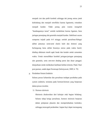 23
menjadi ciut dan pulih kembali sehingga tak jarang uterus jatuh
kebelakang dan menjadi retrofleksi karena ligamentu, rotundum
menjadi kendur. Tidak jarang pula wanita mengeluh
“kandungannya turun” setelah melahirkan karena ligamen, fasia
jaringan penunjang alat genetalia menjadi kendur. Stabilisasi secara
sempurna terjadi pada 6-8 minggu setelah persalinan.Sebagai
akibat putusnya serat-serat elastis kulit dan distensi yang
berlangsung lama akibat besarnya uterus pada waktu hamil,
dinding abdomen masih agak lunak dan kendur untuk sementara
waktu. Untuk memulihkan kembali jaringan-jaringan penunjang
alat genetalia, serta otot-otot dinding perut dan dasar panggul,
dianjurkaan untuk melakukan laatihaan-latihan tertentu. Pada 2 hari
post partum, sudah dapat fisioterapi (Sulistyawati, 2009; h. 79)
g. Perubahan Sistem Endokrin
Selama proses kehamilan dan persalinan terdapat perubahan pada
system endokrin, terutama pada hormon-hormon yang berperaan
dalam proses tersebut.
1) Hormon oksitosin
Oksitosin disekresikan dari kelenjar otak bagian belakang.
Selama tahap ketiga persalinan, hormon oksitosin berperan
dalam pelepasan plasenta dan mempertahankan kontraksi,
sehingga mencegah perdarahan. Isapan bayi dapat merangsang
 