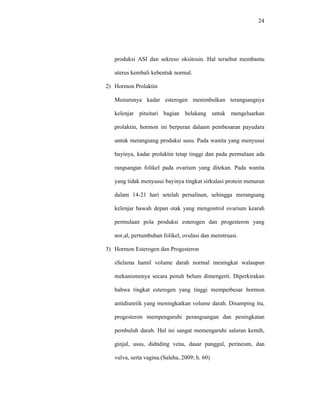 24
produksi ASI dan sekreso oksitosin. Hal tersebut membantu
uterus kembali kebentuk normal.
2) Hormon Prolaktin
Menurunya kadar esterogen menimbulkan terangsangnya
kelenjar pituitari bagian belakang untuk mengeluarkan
prolaktin, hormon ini berperan dalaam pembesaran payudara
untuk merangsang produksi susu. Pada wanita yang menyusui
bayinya, kadar prolaktin tetap tinggi dan pada permulaan ada
rangsangan folikel pada ovarium yang ditekan. Pada wanita
yang tidak menyusui bayinya tingkat sirkulasi protein menurun
dalam 14-21 hari setelah persalinan, sehingga merangsang
kelenjar bawah depan otak yang mengontrol ovarium kearah
permulaan pola produksi esterogen dan progesteron yang
nor,al, pertumbuhan folikel, ovulasi dan menstruasi.
3) Hormon Esterogen dan Progesteron
sSelama hamil volume darah normal meningkat walaupun
mekanismenya secara penuh belum dimengerti. Diperkirakan
bahwa tingkat esterogen yang tinggi memperbesar hormon
antidiuretik yang meningkatkan volume darah. Disamping itu,
progesteron mempengaruhi perangsangan dan peningkatan
pembuluh darah. Hal ini sangat memengaruhi saluran kemih,
ginjal, usus, didnding vena, dasar panggul, perineum, dan
vulva, serta vagina.(Saleha, 2009; h. 60)
 