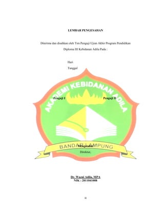 Diterima dan disahkan oleh Tim Penguji Ujian Akhir Program Pendidikan
Diploma
Penguji I
LEMBAR PENGESAHAN
Diterima dan disahkan oleh Tim Penguji Ujian Akhir Program Pendidikan
Diploma III Kebidanan Adila Pada :
Hari
Tanggal
Penguji I Penguji II
Mengetahui
Direktur,
Dr. Wazni Adila, MPA
NIK : 2011041008
iii
4
Diterima dan disahkan oleh Tim Penguji Ujian Akhir Program Pendidikan
 