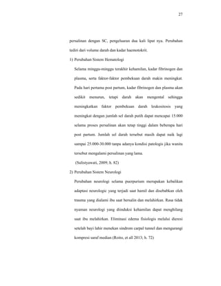 27
persalinan dengan SC, pengeluaran dua kali lipat nya. Perubahan
tediri dari volume darah dan kadar haemotokrit.
1) Perubahan Sistem Hematologi
Selama minggu-minggu terakhir kehamilan, kadar fibrinogen dan
plasma, serta faktor-faktor pembekuan darah makin meningkat.
Pada hari pertama post partum, kadar fibrinogen dan plasma akan
sedikit menurun, tetapi darah akan mengental sehingga
meningkatkan faktor pembekuan darah leukositosis yang
meningkat dengan jumlah sel darah putih dapat mencapai 15.000
selama proses persalinan akan tetap tinggi dalam beberapa hari
post partum. Jumlah sel darah tersebut masih dapat naik lagi
sampai 25.000-30.000 tanpa adanya kondisi patologis jika wanita
tersebut mengalami persalinan yang lama.
(Sulistyawati, 2009; h. 82)
2) Perubahan Sistem Neurologi
Perubahan neurologi selama puerpurium merupakan kebalikan
adaptasi neurologic yang terjadi saat hamil dan disebabkan oleh
trauma yang dialami ibu saat bersalin dan melahirkan. Rasa tidak
nyaman neurologi yang diinduksi kehamilan dapat menghilang
saat ibu melahirkan. Eliminasi edema fisiologis melalui dieresi
setelah bayi lahir menekan sindrom carpal tunnel dan mengurangi
kompresi saraf median (Roito, et all 2013; h. 72)
 