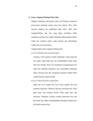 28
h. Proses Adaptasi Psikologi Masa Nifas
Adaptasi psikologis post partum yaitu, ibu biasanya mengalami
penyesuaian psikologi selama masa post partum. Reva rubin
meneliti adaptasi ibu melahirkan pada tahun 1960, yaitu
mengidentifikasi tiga fase yang dapat membantu bidan
memahami perilaku ibu setelah melahirkan.Dikemukakan bahwa
setiap fase meliputi rentan waktu tertentu dan berkembang
melalui fase secara berurutan.
Tahapan Rubin dalam Adaptasi Psikologi Ibu
a) Fase Taking In (fase ketergantungan)
Lamanya 3 hari pertama setelah melahirkan. Fokus pada diri
ibu sendiri, tidak pada bayi, ibu membutuhkan waktu untuk
tidur dan istirahat. Pasif, ibu mempunyai ketergantungan dan
tidak bisa membuat keputusan. Ibu memerlukan bimbingan
dalam merawat bayi dan mempunyai perasaan takjub ketika
melihat bayinya yang baru lahir.
b) Fase Taking Hold (fase independen)
Akhir hari ke-3 sampai hari ke-10 aktif mandiri dan bisa
membuat keputusan. Memulai aktivitas perawatan diri, fokus
pada perut, dan kandung kemih. Fokus pada bayi dan
menyusui. Merespon instruksi tentang perawatan bayi dan
perawatan diri, dapat mengungkapkan kurangnya kepercayaan
diri dalam merawat bayi.
 