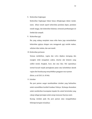 32
8. Kebersihan lingkungan
Kebersihan lingkungan bukan hanya dilingkungan dalam rumah,
namu diluar rumah seperti kebersihan peralatan dapur, peralatan
rumah tangga, dan kebersihan halaman, termasuk pembuanagan air
limbah dan sampah.
9. Kebersihan gigi
Ibu yang sedang menjalani masa nifas harus juga memerhatikan
kebersihan giginya dengan cara menggosok gigi setelah makan,
sebelum tidur malam, dan saat mandi.
10. Kebersihan perineum
Semasa melahirkan, vagina dan vulva dipaksa meregang dan
mungkin telah mengalami cedera, disertai alat kelamin yang
sedikit merah, bengkak, lecet, dan atau luka. Hal sepenuhnya
normal kecuali terjadi peningkatan panas atau kelembekan daerah
vagina dan busuknyang menyebabkan gangguan rasa nyaman
(Roito, et all 2013; h. 85-86)
11. Istirahat
Ibu post partum sangat membutuhkan istirahat yang berkualitas
untuk memulihkan kembali keadaan fisiknya. Keluarga disarankan
untuk memberikan kesempatan kepada ibu untuk beristirahat yang
cukup sebagai persiapan untuk energi menyusui bayinya nanti.
Kurang istirahat pada ibu post partum akan mengakibatkan
beberapa kerugian misaalnya:
 