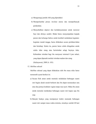 33
a) Mengurangi jumlah ASI yang diproduksi
b) Memperlambat proses involusi uterus dan memperbanyak
perdarahan.
c) Menyebabkan depresi dan ketidaknyamanan untuk merawat
bayi dan dirinya sendiri. Bidan harus menyampaikan kepada
pasien dan keluarga bahwa untuk kembali melakukan kegiatan-
kegiatan rumah tangga, harus dilakukan secara perlahan-lahan
dan bertahap. Selain itu, pasien harus selalu diingatkan untuk
selalu tidur siang atau beristirahat selagi bayinya tidur.
Kebutuhan istirahat bagi ibu menyusui minimal 8 jam sehari,
yang dapat dipenuhi melalui istirahat malam dan siang
(Sulistyawati, 2009; h. 103).
12. Aktifitas seksual
Aktifitas seksual yang dapat dilakukian oleh ibu masa nifas harus
memenuhi syarat berikut ini.
a) Secara fisik aman untuk memulai melakukan hubungan suami
istri begitu darah merah berhenti dan ibu dapat memasukan satu
atau dua jarinya kedalam vagina tanpa rasa nyeri. Maka ibu aman
untuk memulai melakukan hubungan suami istri kapan saja ibu
siap.
b) Banyak budaya yang mempunyai tradisi menunda hubungan
suami istri sampai masa waktu tertentu, misalnya setelah 40 hari
 