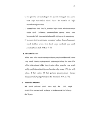 36
6) Sisa plasenta, saat suatu bagian dari plasenta tertinggal, maka uterus
tidak dapat berkontraksi secara efektif dan keadaan ini dapat
menimbulkan perdarahan.
7) Robekan jalan lahir, robekan jalan lahir dapat terjadi bersamaan dengan
atonia uteri. Perdarahan pascapersalinan dengan uterus yang
berkontraksi baik bisanya disebabkan oleh robekan servik atau vagina.
8) Inversion uteri, inversion uteri merupakan keadaan dimana fundus uteri
masuk kedalam kavum uteri, dapat secara mendadak atau terjadi
perlahan(Astuti et all, 2015; h. 78-80)
k.Infeksi Masa Nifas
Infeksi masa nifas adalah semua peradangan yang disebabkan oleh kuman
yang masuk kedalam organ genetalia pada saat persalinan dan masa nifas.
Infeksi nifas adalah infeksi bakteri pada traktus genetalia yang terjadi
setelah melahirkan, ditandai dengan kenaikan suhu sampai 38o
C atau lebih
selama 2 hari dalam 10 hari pertama pascapersalinan, fdengan
mengecualikan 24 jam pertama (Sari dan Rimandini, 2014, h. 244).
l. Pemberian ASI awal
ASI adalah makanan terbaik untuk bayi. ASI tidak hanya
memberikan manfaat untuk bayi saja, melainkan untuk ibu, keluarga,
dan Negara.
 