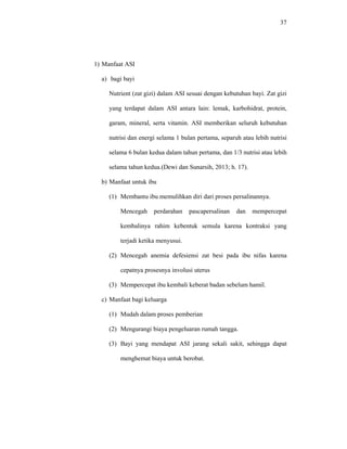 37
1) Manfaat ASI
a) bagi bayi
Nutrient (zat gizi) dalam ASI sesuai dengan kebutuhan bayi. Zat gizi
yang terdapat dalam ASI antara lain: lemak, karbohidrat, protein,
garam, mineral, serta vitamin. ASI memberikan seluruh kebutuhan
nutrisi dan energi selama 1 bulan pertama, separuh atau lebih nutrisi
selama 6 bulan kedua dalam tahun pertama, dan 1/3 nutrisi atau lebih
selama tahun kedua.(Dewi dan Sunarsih, 2013; h. 17).
b) Manfaat untuk ibu
(1) Membantu ibu memulihkan diri dari proses persalinannya.
Mencegah perdarahan pascapersalinan dan mempercepat
kembalinya rahim kebentuk semula karena kontraksi yang
terjadi ketika menyusui.
(2) Mencegah anemia defesiensi zat besi pada ibu nifas karena
cepatnya prosesnya involusi uterus
(3) Mempercepat ibu kembali keberat badan sebelum hamil.
c) Manfaat bagi keluarga
(1) Mudah dalam proses pemberian
(2) Mengurangi biaya pengeluaran rumah tangga.
(3) Bayi yang mendapat ASI jarang sekali sakit, sehingga dapat
menghemat biaya untuk berobat.
 