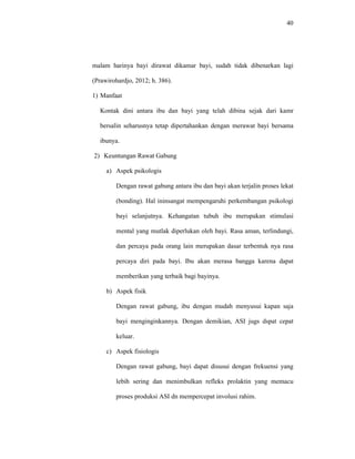 40
malam harinya bayi dirawat dikamar bayi, sudah tidak dibenarkan lagi
(Prawirohardjo, 2012; h. 386).
1) Manfaat
Kontak dini antara ibu dan bayi yang telah dibina sejak dari kamr
bersalin seharusnya tetap dipertahankan dengan merawat bayi bersama
ibunya.
2) Keuntungan Rawat Gabung
a) Aspek psikologis
Dengan rawat gabung antara ibu dan bayi akan terjalin proses lekat
(bonding). Hal ininsangat mempengaruhi perkembangan psikologi
bayi selanjutnya. Kehangatan tubuh ibu merupakan stimulasi
mental yang mutlak diperlukan oleh bayi. Rasa aman, terlindungi,
dan percaya pada orang lain merupakan dasar terbentuk nya rasa
percaya diri pada bayi. Ibu akan merasa bangga karena dapat
memberikan yang terbaik bagi bayinya.
b) Aspek fisik
Dengan rawat gabung, ibu dengan mudah menyusui kapan saja
bayi menginginkannya. Dengan demikian, ASI jugs dspat cepat
keluar.
c) Aspek fisiologis
Dengan rawat gabung, bayi dapat disusui dengan frekuensi yang
lebih sering dan menimbulkan refleks prolaktin yang memacu
proses produksi ASI dn mempercepat involusi rahim.
 