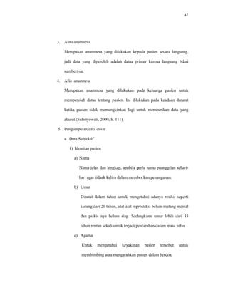 42
3. Auto anamnesa
Merupakan anamnesa yang dilakukan kepada pasien secara langsung,
jadi data yang diperoleh adalah dataa primer karena langsung bdari
sumbernya.
4. Allo anamnesa
Merupakan anamnesa yang dilakukan pada keluarga pasien untuk
memperoleh dataa tentang pasien. Ini dilakukan pada keadaan darurat
ketika pasien tidak memungkinkan lagi untuk memberikan data yang
akurat.(Sulistyawati, 2009; h. 111).
5. Pengumpulan data dasar
a. Data Subjektif
1) Identitas pasien
a) Nama
Nama jelas dan lengkap, apabila perlu nama paanggilan sehari-
hari agar tidaak keliru dalam memberikan penanganan.
b) Umur
Dicatat dalam tahun untuk mengetahui adanya resiko seperti
kurang dari 20 tahun, alat-alat reproduksi belum matang mental
dan psikis nya belum siap. Sedangkann umur lebih dari 35
tahun rentan sekali untuk terjadi perdarahan dalam masa nifas.
c) Agama
Untuk mengetahui keyakinan pasien tersebut untuk
membimbing atau mengarahkan pasien dalam berdoa.
 