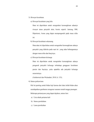 44
3) Riwayat kesehatan
a) Riwayat kesehatan yang lalu
Data ini diperlukan untuk mengetahui kemungkinan adaanya
riwayat ataau penyakit akut, kronis seperti: Jantung, DM,
Hipertensi, Asma yang dapat mempengaruhi pada masa nifas
ini.
b) Riwayat kesehatan sekaraang
Data-data ini diperlukan untuk mengetahui kemungkinan adanya
penyakit yang diderita pada saat ini yang adaa hubungaannya
dengan masa nifas dan baayinya.
c) Riwayat kesehatan keluarga
Data ini diperlukan untuk mengetahui kemungkinan adanya
pengaruh penyakit keluarga terhadaap gangguan kesehatan
pasien dan bayinya, yaitu apaabila ada penyakit keluarga
menertainya
(Ambarwati dan Wulandari, 2010; h. 133).
4) Status perkawinan
Hal ini penting untuk bidan kaji karena dari data inilah bidan akan
mendapatkan gambaran mengenai suasana rumah tangga pasangan.
Beberapa pertaanyaan yang dapat dajukan, antara lain:
a) Usia nikah pertama kali
b) Status pernikahan
c) Lama pernikahan
 
