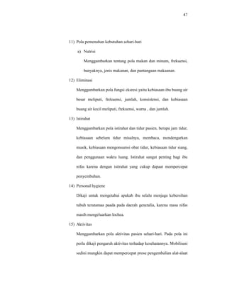 47
11) Pola pemenuhan kebutuhan sehari-hari
a) Nutrisi
Menggambarkan tentang pola makan dan minum, frekuensi,
banyaknya, jenis makanan, dan pantangaan makaanan.
12) Eliminasi
Menggambarkan pola fungsi eksresi yaitu kebiasaan ibu buang air
besar meliputi, frekuensi, jumlah, konsistensi, dan kebiasaan
buang air kecil meliputi, frekuensi, warna , dan jumlah.
13) Istirahat
Menggambarkan pola istirahat dan tidur pasien, berapa jam tidur,
kebiasaan sebelum tidur misalnya, membaca, mendengarkan
musik, kebiasaan mengonsumsi obat tidur, kebiasaan tidur siang,
dan penggunaan waktu luang. Istirahat sangat penting bagi ibu
nifas karena dengan istirahat yang cukup dapaat mempercepat
penyembuhan.
14) Personal hygiene
Dikaji untuk mengetahui apakah ibu selalu menjaga kebersihan
tubuh terutamaa paada pada daerah genetalia, karena masa nifas
masih mengeluarkan lochea.
15) Aktivitas
Menggambarkan pola aktivitas pasien sehari-hari. Pada pola ini
perlu dikaji pengaruh aktivitas terhadap kesehatannya. Mobilisasi
sedini mungkin dapat mempercepat prose pengembalian alat-alaat
 
