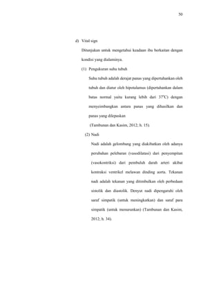 50
d) Vital sign
Ditunjukan untuk mengetahui keadaan ibu berkaitan dengan
kondisi yang dialaminya.
(1) Pengukuran suhu tubuh
Suhu tubuh adalah derajat panas yang dipertahankan oleh
tubuh dan diatur oleh hipotalamus (dipertahankan dalam
batas normal yaitu kurang lebih dari 37o
C) dengan
menyeimbangkan antara panas yang dihasilkan dan
panas yang dilepaskan
(Tambunan dan Kasim, 2012; h. 15).
(2) Nadi
Nadi adalah gelombang yang diakibatkan oleh adanya
perubahan pelebaran (vasodilatasi) dari penyempitan
(vasokontriksi) dari pembuluh darah arteri akibat
kontraksi ventrikel melawan dinding aorta. Tekanan
nadi adalah tekanan yang ditimbulkan oleh perbedaan
sistolik dan diastolik. Denyut nadi dipengaruhi oleh
saraf simpatik (untuk meningkatkan) dan saraf para
simpatik (untuk menurunkan) (Tambunan dan Kasim,
2012; h. 34).
 