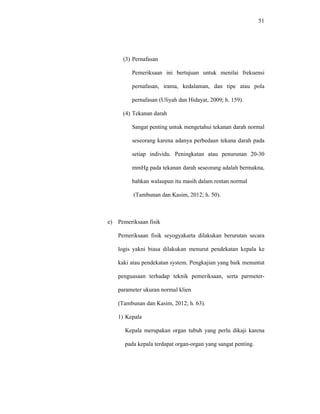 51
(3) Pernafasan
Pemeriksaan ini bertujuan untuk menilai frekuensi
pernafasan, irama, kedalaman, dan tipe atau pola
pernafasan (Uliyah dan Hidayat, 2009; h. 159).
(4) Tekanan darah
Sangat penting untuk mengetahui tekanan darah normal
seseorang karena adanya perbedaan tekana darah pada
setiap individu. Peningkatan atau penurunan 20-30
mmHg pada tekanan darah seseorang adalah bermakna,
bahkan walaupun itu masih dalam rentan normal
(Tambunan dan Kasim, 2012; h. 50).
e) Pemeriksaan fisik
Pemeriksaan fisik seyogyakarta dilakukan berurutan secara
logis yakni biasa dilakukan menurut pendekatan kepala ke
kaki atau pendekatan system. Pengkajian yang baik menuntut
penguasaan terhadap teknik pemeriksaan, serta parmeter-
parameter ukuran normal klien
(Tambunan dan Kasim, 2012; h. 63).
1) Kepala
Kepala merupakan organ tubuh yang perlu dikaji karena
pada kepala terdapat organ-organ yang sangat penting.
 