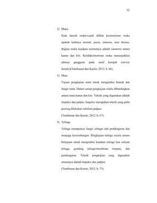52
2) Muka
Pada daerah muka/wajah dilihat kesimetrisan muka
apakah kulitnya normal, pucat, sianosis, atau ikterus.
Bagian muka keadaan normalnya adalah siametris antara
kanan dan kiri. Ketidaksimetrisan muka menunjukkan
adanya gangguan pada saraf ketujuh (nervus
fasialis)(Tambunan dan Kasim, 2012; h. 66).
3) Mata
Tujuan pengkajian mata untuk mengetahui bentuk dan
fungsi mata. Dalam setiap pengkajian selalu dibandingkan
antara mata kanan dan kiri. Teknik yang digunakan adalah
inspeksi dan palpas. Inspeksi merupakan teknik yang palin
penting dilakukan sebelum palpasi
(Tambunan dan Kasim, 2012; h. 67).
4) Telinga
Telinga mempunyai fungsi sebagai alat pendengaran dan
menjaga keseimbangan. Pengkajian telinga secara umum
bertujuan untuk mengetahui keadaan telinga luar saluran
telinga, gendang telinga/membrane timpani, dan
pendengaran. Teknik pengkajian yang digunakan
umumnya adalah inspeksi dan palpasi
(Tambunan dan Kasim, 2012; h. 73).
 