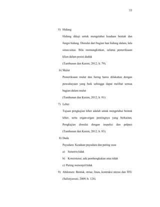 53
5) Hidung
Hidung dikaji untuk mengetahui keadaan bentuk dan
fungsi hidung. Dimulai dari bagian luar hidung dalam, lalu
sinus-sinus. Bila memungkinkan, selama pemeriksaan
klien dalam posisi duduk
(Tambunan dan Kasim, 2012; h. 79).
6) Mulut
Pemeriksaan mulut dan faring harus dilakukan dengan
pencahayaan yang baik sehingga dapat melihat semua
bagian dalam mulut
(Tambunan dan Kasim, 2012; h. 81).
7) Leher
Tujuan pengkajian leher adalah untuk mengetahui bentuk
leher, serta organ-organ pentingnya yang berkaitan,
Pengkajian dimulai dengan inspeksi dan palpasi
(Tambunan dan Kasim, 2012; h. 83).
8) Dada
Payudara: Keadaan payudara dan puting susu
a) Simetris/tidak
b) Konsistensi, ada pembengkakan atau tidak
c) Puting menonjol/tidak
9) Abdomen: Bentuk, striae, linea, kontraksi uterus dan TFU
(Sulistyawati, 2009; h. 124).
 
