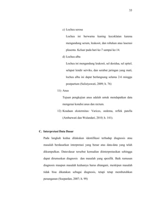 55
c) Lochea serosa
Lochea ini berwarna kuning kecoklatan karena
mengandung serum, leukosit, dan robekan atau laserasi
plasenta. Keluar pada hari ke-7 sampai ke-14.
d) Lochea alba
Lochea ini mengandung leukosit, sel desidua, sel epitel,
selaput lendir serviks, dan serabut jaringan yang mati,
lochea alba ini dapat berlangsung selama 2-6 minggu
postpartum (Sulistyawati, 2009; h. 76)
11) Anus
Tujuan pengkajian anus adalah untuk mendapatkan data
mengenai kondisi anus dan rectum.
12) Keadaan ekstermitas: Varices, oedema, reflek patella
(Ambarwati dan Wulandari, 2010; h. 141).
C. Interpretasi Data Dasar
Pada langkah kedua dilakukan identifikasi terhadap diagnosis atau
masalah berdasarkan interpretasi yang benar atas data-data yang telah
dikumpulkan. Datavdasar tersebut kemudian diinterpretasikan sehingga
dapat dirumuskan diagnosis dan masalah yang spesifik. Baik rumusan
diagnosis maupun masalah keduanya harus ditangani, meskipun masalah
tidak bisa dikatakan sebagai diagnosis, tetapi tetap membutuhkan
penanganan (Soepardan, 2007; h. 99)
 