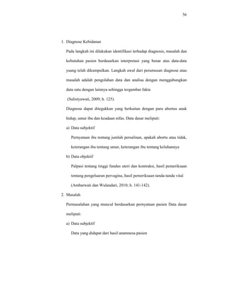 56
1. Diagnose Kebidanan
Pada langkah ini dilakukan identifikasi terhadap diagnosis, masalah dan
kebutuhan pasien berdasarkan interpretasi yang benar atas data-data
yaang telah dikumpulkan. Langkah awal dari perumusan diagnose atau
masalah adalah pengolahan data dan analisa dengan menggabungkan
data satu dengan lainnya sehingga tergambar fakta
(Sulistyawati, 2009; h. 125).
Diagnosa dapat ditegakkan yang berkaitan dengan para abortus anak
hidup, umur ibu dan keadaan nifas. Data dasar meliputi:
a) Data subjektif
Pernyataan ibu tentang jumlah persalinan, apakah abortu atau tidak,
keterangan ibu tentang umur, keterangan ibu tentang keluhannya
b) Data objektif
Palpasi tentang tinggi fundus uteri dan kontraksi, hasil pemeriksaan
tentang pengeluaran pervagina, hasil pemeriksaan tanda-tanda vital
(Ambarwati dan Wulandari, 2010; h. 141-142).
2. Masalah
Permasalahan yang muncul berdasarkan pernyataan pasien Data dasar
meliputi:
a) Data subjektif
Data yang didapat dari hasil anamnesa pasien
 