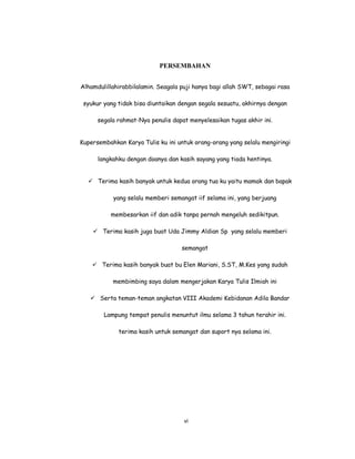 7
PERSEMBAHAN
Alhamdulillahirabbilalamin. Seagala puji hanya bagi allah SWT, sebagai rasa
syukur yang tidak bisa diuntaikan dengan segala sesuatu, akhirnya dengan
segala rahmat-Nya penulis dapat menyelesaikan tugas akhir ini.
Kupersembahkan Karya Tulis ku ini untuk orang-orang yang selalu mengiringi
langkahku dengan doanya dan kasih sayang yang tiada hentinya.
 Terima kasih banyak untuk kedua orang tua ku yaitu mamak dan bapak
yang selalu memberi semangat iif selama ini, yang berjuang
membesarkan iif dan adik tanpa pernah mengeluh sedikitpun.
 Terima kasih juga buat Uda Jimmy Aldian Sp yang selalu memberi
semangat
 Terima kasih banyak buat bu Elen Mariani, S.ST, M.Kes yang sudah
membimbing saya dalam mengerjakan Karya Tulis Ilmiah ini
 Serta teman-teman angkatan VIII Akademi Kebidanan Adila Bandar
Lampung tempat penulis menuntut ilmu selama 3 tahun terahir ini.
terima kasih untuk semangat dan suport nya selama ini.
vi
 