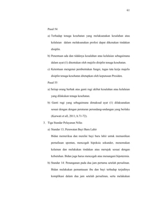 61
Pasal 54
a) Terhadap tenaga kesehatan yang melaksanakan kesalahan atau
kelalaian dalam melaksanakan profesi dapat dikenakan tindakan
disiplin.
b) Penentuan ada dan tidaknya kesalahan atau kelalaian sebagaimana
dalam ayat (1) ditentukan oleh majelis disiplin tenaga kesehatan.
c) Ketentuan mengenai pembentukan fungsi, tugas tata kerja majelis
disiplin tenaga kesehatan ditetapkan oleh keputusan Presiden.
Pasal 55
a) Setiap orang berhak atas ganti rugi akibat kesalahan atau kelalaian
yang dilakukan tenaga kesehatan.
b) Ganti rugi yang sebagaimana dimaksud ayat (1) dilaksanakan
sesuai dengan dengan peraturan perundang-undangan yang berlaku
(Karwati et all, 2011; h.71-72).
3. Tiga Standar Pelayanan Nifas
a) Standar 13; Perawatan Bayi Baru Lahir
Bidan memeriksa dan menilai bayi baru lahir untuk memastikan
pernafasan spontan, mencegah hipoksia sekunder, menemukan
kelainan dan melakukan tindakan atau merujuk sesuai dengan
kebutuhan. Bidan juga harus mencegah atau menangani hipotermia.
b) Standar 14: Penanganan pada dua jam pertama setelah persalinan.
Bidan melakukan pemantauan ibu dan bayi terhadap terjadinya
komplikasi dalam dua jam setelah persalinan, serta melakukan
 