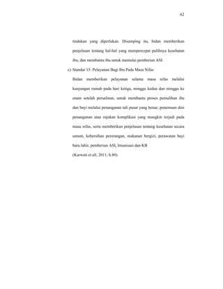 62
tindakan yang diperlukan. Disamping itu, bidan memberikan
penjelasan tentang hal-hal yang mempercepat pulihnya kesehatan
ibu, dan membantu ibu untuk memulai pemberian ASI.
c) Standar 15: Pelayanan Bagi Ibu Pada Masa Nifas
Bidan memberikan pelayanan selama masa nifas melalui
kunjungan rumah pada hari ketiga, minggu kedua dan minggu ke
enam setelah persalinan, untuk membantu proses pemulihan ibu
dan bayi melalui penanganan tali pusat yang benar, penemuan dini
penanganan atau rujukan komplikasi yang mungkin terjadi pada
masa nifas, serta memberikan penjelasan tentang kesehatan secara
umum, kebersihan perorangan, makanan bergizi, perawatan bayi
baru lahir, pemberian ASI, Imunisasi dan KB
(Karwati et all, 2011; h.80).
 