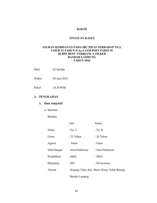 63
BAB III
TINJAUAN KASUS
ASUHAN KEBIDANAN PADA IBU NIFAS TERHADAP NY.L
UMUR 23 TAHUN P1AO 6 JAM POST PARTUM
DI BPS DESY ANDRIANI, S.TR.KEB
BANDAR LAMPUNG
TAHUN 2016
Oleh : Iif Sarifah
Waktu : 05 Juni 2016
Pukul : 18.30 WIB
A. PENGKAJIAN
1. Data Subjektif
a. Identitas
Biodata
Istri Suami
Nama : Ny. L : Tn. R
Umur : 23 Tahun : 26 Tahun
Agama : Islam : Islam
Suku/bangsa : Jawa/Indonesia : Jawa/Indonesia
Pendidikan : SMA : SMA
Pekerjaan : IRT : Wiraswasta
Alamat : Kupang Tebu, Kec. Bumi Waras Teluk Betung
Bandar Lampng
63
 