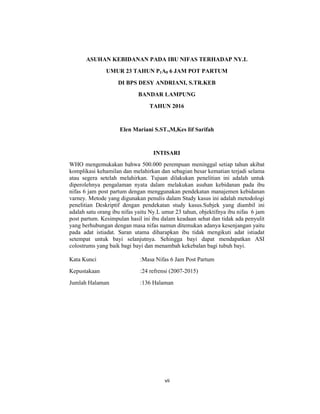 8
ASUHAN KEBIDANAN PADA IBU NIFAS TERHADAP NY.L
UMUR 23 TAHUN P1A0 6 JAM POT PARTUM
DI BPS DESY ANDRIANI, S.TR.KEB
BANDAR LAMPUNG
TAHUN 2016
Elen Mariani S.ST.,M,Kes Iif Sarifah
INTISARI
WHO mengemukakan bahwa 500.000 perempuan meninggal setiap tahun akibat
komplikasi kehamilan dan melahirkan dan sebagian besar kematian terjadi selama
atau segera setelah melahirkan. Tujuan dilakukan penelitian ini adalah untuk
diperolehnya pengalaman nyata dalam melakukan asuhan kebidanan pada ibu
nifas 6 jam post partum dengan menggunakan pendekatan manajemen kebidanan
varney. Metode yang digunakan penulis dalam Study kasus ini adalah metodologi
penelitian Deskriptif dengan pendekatan study kasus.Subjek yang diambil ini
adalah satu orang ibu nifas yaitu Ny.L umur 23 tahun, objektifnya ibu nifas 6 jam
post partum. Kesimpulan hasil ini ibu dalam keadaan sehat dan tidak ada penyulit
yang berhubungan dengan masa nifas namun ditemukan adanya kesenjangan yaitu
pada adat istiadat. Saran utama diharapkan ibu tidak mengikuti adat istiadat
setempat untuk bayi selanjutnya. Sehingga bayi dapat mendapatkan ASI
colostrums yang baik bagi bayi dan menambah kekebalan bagi tubuh bayi.
Kata Kunci :Masa Nifas 6 Jam Post Partum
Kepustakaan :24 refrensi (2007-2015)
Jumlah Halaman :136 Halaman
vii
 