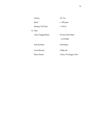 74
Ukuran : 20 Cm
Berat : ± 500 gram
Panjang Tali Pusat : ± 50 Cm
b) Bayi
Lahir Tanggal/Pukul : 05 Juni 2016 Pukul
12.30 WIB
Jenis Kelamin : Perempuan
Cacat Bawaan : Tidak ada
Masa Gestasi : Aterm, 38 minggu 2 hari
 