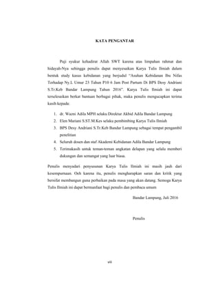 9
KATA PENGANTAR
Puji syukur kehadirat Allah SWT karena atas limpahan rahmat dan
hidayah-Nya sehingga penulis dapat menyesaikan Karya Tulis Ilmiah dalam
bentuk study kasus kebidanan yang berjudul “Asuhan Kebidanan Ibu Nifas
Terhadap Ny.L Umur 23 Tahun P10 6 Jam Post Partum Di BPS Desy Andriani
S.Tr.Keb Bandar Lampung Tahun 2016”. Karya Tulis Ilmiah ini dapat
terselesaikan berkat bantuan berbagai pihak, maka penulis mengucapkan terima
kasih kepada:
1. dr. Wazni Adila MPH selaku Direktur Akbid Adila Bandar Lampung
2. Elen Mariani S.ST.M.Kes selaku pembimbing Karya Tulis Ilmiah
3. BPS Desy Andriani S.Tr.Keb Bandar Lampung sebagai tempat pengambil
penelitian
4. Seluruh dosen dan staf Akademi Kebidanan Adila Bandar Lampung
5. Terimakasih untuk teman-teman angkatan delapan yang selalu memberi
dukungan dan semangat yang luar biasa.
Penulis menyadari penyusunan Karya Tulis Ilmiah ini masih jauh dari
kesempurnaan. Oeh karena itu, penulis mengharapkan saran dan kritik yang
bersifat membangun guna perbaikan pada masa yang akan datang. Semoga Karya
Tulis Ilmiah ini dapat bermanfaat bagi penulis dan pembaca umum
Bandar Lampung, Juli 2016
Penulis
viii
 