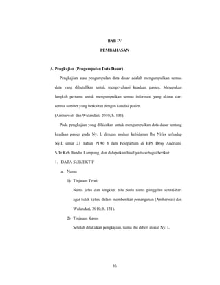 86
BAB IV
PEMBAHASAN
A. Pengkajian (Pengumpulan Data Dasar)
Pengkajian atau pengumpulan data dasar adalah mengumpulkan semua
data yang dibutuhkan untuk mengevaluasi keadaan pasien. Merupakan
langkah pertama untuk mengumpulkan semua informasi yang akurat dari
semua sumber yang berkaitan dengan kondisi pasien.
(Ambarwati dan Wulandari, 2010; h. 131).
Pada pengkajian yang dilakukan untuk mengumpulkan data dasar tentang
keadaan pasien pada Ny. L dengan asuhan kebidanan Ibu Nifas terhadap
Ny.L umur 23 Tahun P1A0 6 Jam Postpartum di BPS Desy Andriani,
S.Tr.Keb Bandar Lampung, dan didapatkan hasil yaitu sebagai berikut:
1. DATA SUBJEKTIF
a. Nama
1) Tinjauan Teori
Nama jelas dan lengkap, bila perlu nama panggilan sehari-hari
agar tidak keliru dalam memberikan penanganan (Ambarwati dan
Wulandari, 2010; h. 131).
2) Tinjauan Kasus
Setelah dilakukan pengkajian, nama ibu diberi inisial Ny. L
 