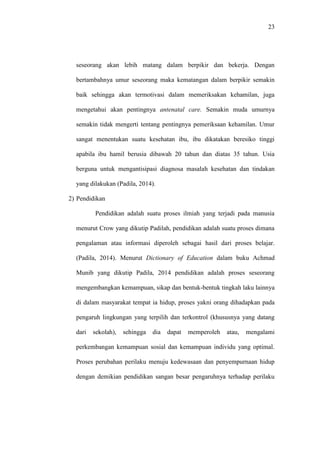 23
seseorang akan lebih matang dalam berpikir dan bekerja. Dengan
bertambahnya umur seseorang maka kematangan dalam berpikir semakin
baik sehingga akan termotivasi dalam memeriksakan kehamilan, juga
mengetahui akan pentingnya antenatal care. Semakin muda umurnya
semakin tidak mengerti tentang pentingnya pemeriksaan kehamilan. Umur
sangat menentukan suatu kesehatan ibu, ibu dikatakan beresiko tinggi
apabila ibu hamil berusia dibawah 20 tahun dan diatas 35 tahun. Usia
berguna untuk mengantisipasi diagnosa masalah kesehatan dan tindakan
yang dilakukan (Padila, 2014).
2) Pendidikan
Pendidikan adalah suatu proses ilmiah yang terjadi pada manusia
menurut Crow yang dikutip Padilah, pendidikan adalah suatu proses dimana
pengalaman atau informasi diperoleh sebagai hasil dari proses belajar.
(Padila, 2014). Menurut Dictionary of Education dalam buku Achmad
Munib yang dikutip Padila, 2014 pendidikan adalah proses seseorang
mengembangkan kemampuan, sikap dan bentuk-bentuk tingkah laku lainnya
di dalam masyarakat tempat ia hidup, proses yakni orang dihadapkan pada
pengaruh lingkungan yang terpilih dan terkontrol (khususnya yang datang
dari sekolah), sehingga dia dapat memperoleh atau, mengalami
perkembangan kemampuan sosial dan kemampuan individu yang optimal.
Proses perubahan perilaku menuju kedewasaan dan penyempurnaan hidup
dengan demikian pendidikan sangan besar pengaruhnya terhadap perilaku
 