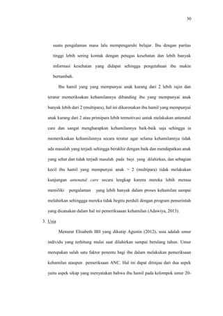 30
suatu pengalaman masa lalu mempengaruhi belajar. Ibu dengan paritas
tinggi lebih sering kontak dengan petugas kesehatan dan lebih banyak
informasi kesehatan yang didapat sehingga pengetahuan ibu makin
bertambah.
Ibu hamil yang yang mempunyai anak kurang dari 2 lebih rajin dan
teratur memeriksakan kehamilannya dibanding ibu yang mempunyai anak
banyak lebih dari 2 (multipara), hal ini dikarenakan ibu hamil yang mempunyai
anak kurang dari 2 atau primipara lebih termotivasi untuk melakukan antenatal
care dan sangat mengharapkan kehamilannya baik-baik saja sehingga ia
memeriksakan kehamilannya secara teratur agar selama kehamilannya tidak
ada masalah yang terjadi sehingga berakhir dengan baik dan mendapatkan anak
yang sehat dan tidak terjadi masalah pada bayi yang dilahirkan, dan sebagian
kecil ibu hamil yang mempunyai anak > 2 (multipara) tidak melakukan
kunjungan antenatal care secara lengkap karena mereka lebih merasa
memiliki pengalaman yang lebih banyak dalam proses kehamilan sampai
melahirkan sehinggga mereka tidak begitu perduli dengan program pemerintah
yang dicanakan dalam hal ini pemeriksaaan kehamilan (Adawiya, 2013).
3. Usia
Menurut Elisabeth BH yang dikutip Agustin (2012), usia adalah umur
individu yang terhitung mulai saat dilahirkan sampai berulang tahun. Umur
merupakan salah satu faktor penentu bagi ibu dalam melakukan pemeriksaan
kehamilan ataupun pemeriksaan ANC. Hal ini dapat ditinjau dari dua aspek
yaitu aspek sikap yang menyatakan bahwa ibu hamil pada kelompok umur 20-
 