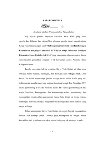 v
KATA PENGANTAR
Assalamu’alaikum Warahmatullahi Wabarakatuh.
Puji syukur penulis panjatkan kehadirat Allah SWT yang telah
memberikan hidayah dan rahmat-Nya sehingga penulis dapat menyelesaikan
Karya Tulis Ilmiah dengan judul “Hubungan Karakteristik Ibu Hamil dengan
Keteraturan Kunjungan Antenatal di Wilayah Kerja Puskesmas Lasalepa
Kabupaten Muna Periode Juli 2016” yang merupakan salah satu syarat dalam
menyelesaikan pendidikan program D-III Kebidanan Akbid Paramata Raha
Kabupaten Muna.
Penulis menyadari bahwa penulisan Karya Tulis Ilmiah ini tidak akan
terwujud tanpa bantuan, bimbingan, dan dorongan dari berbagai pihak. Oleh
karena itu sudah sepantasnya penulis mengucapkan terima kasih yang tak
terhingga dan penghargaan yang setinggi-tingginya kepada Ibu Asmaidah, SST
selaku pembimbing I dan Ibu Rosmina Susen, SST selaku pembimbing II atas
segala kesediaan, kesungguhan, dan kesabarannya dalam membimbing dan
mengarahkan penulis dalam penyusunan Karya Tulis Ilmiah ini berupa waktu,
bimbingan, motivasi, petunjuk, pengarahan dan dorongan baik moril materiil yang
sangat berharga.
Dalam penyusunan Karya Tulis Ilmiah ini penulis banyak mendapatkan
bantuan dari berbagai pihak. Olehnya pada kesempatan ini dengan penuh
kerendahan hati, penulis mengucapkan terima kasih yang tak terhingga kepada :
 