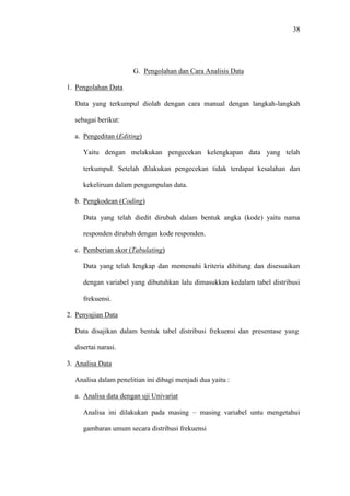 38
G. Pengolahan dan Cara Analisis Data
1. Pengolahan Data
Data yang terkumpul diolah dengan cara manual dengan langkah-langkah
sebagai berikut:
a. Pengeditan (Editing)
Yaitu dengan melakukan pengecekan kelengkapan data yang telah
terkumpul. Setelah dilakukan pengecekan tidak terdapat kesalahan dan
kekeliruan dalam pengumpulan data.
b. Pengkodean (Coding)
Data yang telah diedit dirubah dalam bentuk angka (kode) yaitu nama
responden dirubah dengan kode responden.
c. Pemberian skor (Tabulating)
Data yang telah lengkap dan memenuhi kriteria dihitung dan disesuaikan
dengan variabel yang dibutuhkan lalu dimasukkan kedalam tabel distribusi
frekuensi.
2. Penyajian Data
Data disajikan dalam bentuk tabel distribusi frekuensi dan presentase yang
disertai narasi.
3. Analisa Data
Analisa dalam penelitian ini dibagi menjadi dua yaitu :
a. Analisa data dengan uji Univariat
Analisa ini dilakukan pada masing – masing variabel untu mengetahui
gambaran umum secara distribusi frekuensi
 