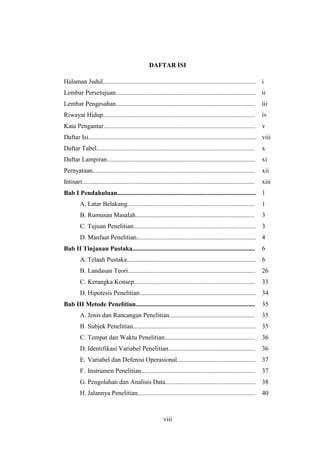 viii
DAFTAR ISI
Halaman Judul............................................................................................... i
Lembar Persetujuan....................................................................................... ii
Lembar Pengesahan...................................................................................... iii
Riwayat Hidup.............................................................................................. iv
Kata Pengantar.............................................................................................. v
Daftar Isi........................................................................................................ viii
Daftar Tabel.................................................................................................. x
Daftar Lampiran............................................................................................ xi
Pernyataan..................................................................................................... xii
Intisari........................................................................................................... xiii
Bab I Pendahuluan...................................................................................... 1
A. Latar Belakang............................................................................... 1
B. Rumusan Masalah.......................................................................... 3
C. Tujuan Penelitian............................................................................ 3
D. Manfaat Penelitian.......................................................................... 4
Bab II Tinjauan Pustaka............................................................................ 6
A. Telaah Pustaka................................................................................ 6
B. Landasan Teori............................................................................... 26
C. Kerangka Konsep........................................................................... 33
D. Hipotesis Penelitian........................................................................ 34
Bab III Metode Penelitian.......................................................................... 35
A. Jenis dan Rancangan Penelitian..................................................... 35
B. Subjek Penelitian............................................................................ 35
C. Tempat dan Waktu Penelitian........................................................ 36
D. Identifikasi Variabel Penelitian...................................................... 36
E. Variabel dan Defenisi Operasional................................................. 37
F. Instrumen Penelitian....................................................................... 37
G. Pengolahan dan Analisis Data........................................................ 38
H. Jalannya Penelitian......................................................................... 40
 