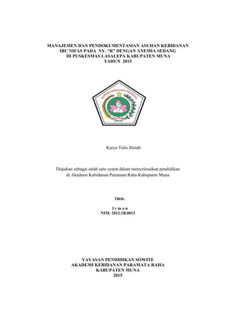 i
MANAJEMEN DAN PENDOKUMENTASIAN ASUHAN KEBIDANAN
IBU NIFAS PADA NY. “R” DENGAN ANEMIA SEDANG
DI PUSKESMAS LASALEPA KABUPATEN MUNA
TAHUN 2015
Karya Tulis Ilmiah
Diajukan sebagai salah satu syarat dalam menyelesaikan pendidikan
di Akademi Kebidanan Paramata Raha Kabupaten Muna
Oleh:
I r m a n
NIM: 2012.1B.0013
YAYASAN PENDIDIKAN SOWITE
AKADEMI KEBIDANAN PARAMATA RAHA
KABUPATEN MUNA
2015
 