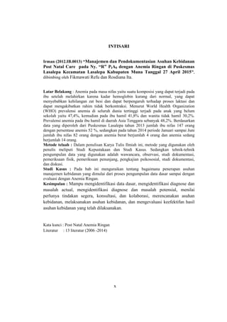 x
INTISARI
Irman (2012.IB.0013) “Manajemen dan Pendokumentasian Asuhan Kebidanan
Post Natal Care pada Ny. “R” PIA0 dengan Anemia Ringan di Puskesmas
Lasalepa Kecamatan Lasalepa Kabupaten Muna Tanggal 27 April 2015”,
dibimbing oleh Fikmawati Refu dan Rosdiana Ita.
Latar Belakang : Anemia pada masa nifas yaitu suatu komposisi yang dapat terjadi pada
ibu setelah melahirkan karena kadar hemoglobin kurang dari normal, yang dapat
menyebabkan kehilangan zat besi dan dapat berpengaruh terhadap proses laktasi dan
dapat mengakibatkan rahim tidak berkontraksi. Menurut World Health Organization
(WHO) prevalensi anemia di seluruh dunia tertinggi terjadi pada anak yang belum
sekolah yaitu 47,4%, kemudian pada ibu hamil 41,8% dan wanita tidak hamil 30,2%.
Prevalensi anemia pada ibu hamil di daerah Asia Tenggara sebanyak 48,2%. Berdasarkan
data yang diperoleh dari Puskesmas Lasalepa tahun 2013 jumlah ibu nifas 147 orang
dengan persentase anemis 52 %, sedangkan pada tahun 2014 periode Januari sampai Juni
jumlah ibu nifas 82 orang dengan anemia berat berjumlah 4 orang dan anemia sedang
berjumlah 14 orang.
Metode telaah : Dalam penulisan Karya Tulis Ilmiah ini, metode yang digunakan oleh
penulis meliputi Studi Kepustakaan dan Studi Kasus. Sedangkan tehnik-tehnik
pengumpulan data yang digunakan adalah wawancara, observasi, studi dokumentasi,
pemeriksaan fisik, pemeriksaan penunjang, pengkajian psikososial, studi dokumentasi,
dan diskusi.
Studi Kasus : Pada bab ini menguraikan tentang bagaimana penerapan asuhan
manajemen kebidanan yang dimulai dari proses pengumpulan data dasar sampai dengan
evaluasi dengan Anemia Ringan.
Kesimpulan : Mampu mengidentifikasi data dasar, mengidentifikasi diagnose dan
masalah actual, mengidentifikasi diagnose dan masalah potensial, menilai
perlunya tindakan segera, konsultasi, dan kolaborasi, merencanakan asuhan
kebidanan, melaksanakan asuhan kebidanan, dan mengevaluasi keefektifan hasil
asuhan kebidanan yang telah dilaksanakan.
Kata kunci : Post Natal Anemia Ringan
Literatur : 13 literatur (2006 -2014)
x
 