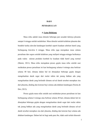 1
BAB I
PENDAHULUAN
A. Latar Belakang
Masa nifas adalah masa dimulai beberapa jam sesudah lahirnya plesenta
sampai 6 minggu setelah melahirkan. Masa dimulai setelah kelahiran plasenta dan
berakhir ketika alat-alat kandungan kembali seperti keadaan sebelum hamil yang
berlangsung kira-kira 6 minggu. Masa nifas juga merupakan masa selama
persalinan dan segera setelah kelahiran yang meliputi minggu-minggu berikutnya
pada waktu saluran produksi kembali ke keadaan tidak hamil yang normal
(Marmi, 2011). Masa nifas merupakan proses gejala masa nifas setelah usai
melakukan proses persalinan ini kan berlangsung selama 6 minngu atau berkisar
selama 40 hari, dimana dalam hal ini ditunjukan beberapa gejala dengan
mengeluarkan darah segar dari mulut rahim tak jarang bahkan ada yang
mengeluarkan darah yang berlendir dimana sel-sel darah tersebut merupkan sisa
dari plasenta, dinding dan kotoran bayi selama ada didalam kandungan (Norma &
Dwi, 2013).
Proses gejala masa nifas setelah usai melakukan proses persalinan ini kan
berlangsung selama 6 minngu atau berkisar selama 40 hari, dimana dalam hal ini
ditunjukan beberapa gejala dengan mengeluarkan darah segar dari mulut rahim
tak jarang bahkan ada yang mengeluarkan darah yang berlendir dimana sel-sel
darah tersebut merupkan sisa dari plasenta, dinding dan kotoran bayi selama ada
didalam kandungan. Dalam hal ini bagi anda para ibu, tidak usah terlalu khawatir
1
 