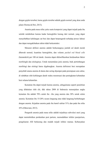 2
dengan gejala tersebut, karna gejala tersebut adalah gejala normal yang akan anda
jalani (Norma & Dwi, 2013).
Anemia pada masa nifas yaitu suatu komposisi yang dapat terjadi pada ibu
setelah melahirkan karena kadar hemoglobin kurang dari normal, yang dapat
menyebabkan kehilangan zat besi dan dapat berpengaruh terhadap proses laktasi
dan dapat mengakibatkan rahim tidak berkontraksi.
Menurut definisi anemia adalah berkurangnya jumlah sel darah merah
dibawah normal, kuantitas hemoglobin, dan volume packed red blood cells
(hematokrit) per 100 ml darah. Anemia dapat diklasifikasikan berdasarkan faktor
morfologik dan etiologinya. Untuk menentukan jenis anemia, baik pertimbangan
morfologi dan etiologi harus digabungkan. Anemia defisiensi besi merupakan
penyebab utama anemia di dunia dan sering dijumpai pada perempuan usia subur,
di sebabkan oleh kehilangan darah waktu menstruasi dan peningkatan kebutuhan
besi selama kehamilan.
Kematian ibu dapat terjadi karena anemia, sebagaimana seperti penelitian
ysng dilakukan oleh chi, dkk tahun 2008 di Indonesia menunjukan angka
kematian ibu adalah 70% untuk ibu –ibu yang anemia dan 30% untuk selain
anemia. Kematian ibu 15-20% secara langsung atau tidak langsung berhubungan
dengan anemia. Kejadian anemia pada ibu hamil sekitar 51% dan pada ibu nifas
45% (Oktaviani, 2013).
Pengaruh anemia pada masa nifas adalah terjadinya subvolusi uteri yang
dapat menimbulkan perdarahan post partum, memudahkan infeksi puerperium,
pengeluaran ASI berkurang dan mudah terjadi infeksi mamae. Kebanyakan
 