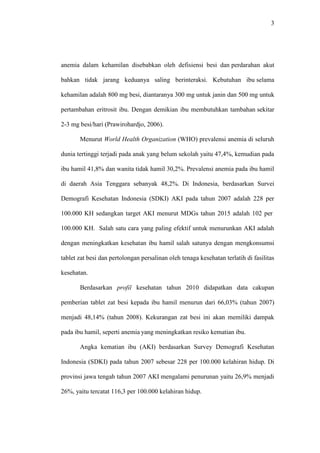 3
anemia dalam kehamilan disebabkan oleh defisiensi besi dan perdarahan akut
bahkan tidak jarang keduanya saling berinteraksi. Kebutuhan ibu selama
kehamilan adalah 800 mg besi, diantaranya 300 mg untuk janin dan 500 mg untuk
pertambahan eritrosit ibu. Dengan demikian ibu membutuhkan tambahan sekitar
2-3 mg besi/hari (Prawirohardjo, 2006).
Menurut World Health Organization (WHO) prevalensi anemia di seluruh
dunia tertinggi terjadi pada anak yang belum sekolah yaitu 47,4%, kemudian pada
ibu hamil 41,8% dan wanita tidak hamil 30,2%. Prevalensi anemia pada ibu hamil
di daerah Asia Tenggara sebanyak 48,2%. Di Indonesia, berdasarkan Survei
Demografi Kesehatan Indonesia (SDKI) AKI pada tahun 2007 adalah 228 per
100.000 KH sedangkan target AKI menurut MDGs tahun 2015 adalah 102 per
100.000 KH. Salah satu cara yang paling efektif untuk menurunkan AKI adalah
dengan meningkatkan kesehatan ibu hamil salah satunya dengan mengkonsumsi
tablet zat besi dan pertolongan persalinan oleh tenaga kesehatan terlatih di fasilitas
kesehatan.
Berdasarkan profil kesehatan tahun 2010 didapatkan data cakupan
pemberian tablet zat besi kepada ibu hamil menurun dari 66,03% (tahun 2007)
menjadi 48,14% (tahun 2008). Kekurangan zat besi ini akan memiliki dampak
pada ibu hamil, seperti anemia yang meningkatkan resiko kematian ibu.
Angka kematian ibu (AKI) berdasarkan Survey Demografi Kesehatan
Indonesia (SDKI) pada tahun 2007 sebesar 228 per 100.000 kelahiran hidup. Di
provinsi jawa tengah tahun 2007 AKI mengalami penurunan yaitu 26,9% menjadi
26%, yaitu tercatat 116,3 per 100.000 kelahiran hidup.
 
