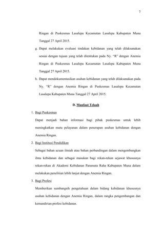 7
Ringan di Puskesmas Lasalepa Kecamatan Lasalepa Kabupaten Muna
Tanggal 27 April 2015.
g. Dapat melakukan evaluasi tindakan kebidanan yang telah dilaksanakan
sesuai dengan tujuan yang telah ditentukan pada Ny. “R” dengan Anemia
Ringan di Puskesmas Lasalepa Kecamatan Lasalepa Kabupaten Muna
Tanggal 27 April 2015.
h. Dapat mendokumentasikan asuhan kebidanan yang telah dilaksanakan pada
Ny. “R” dengan Anemia Ringan di Puskesmas Lasalepa Kecamatan
Lasalepa Kabupaten Muna Tanggal 27 April 2015.
D. Manfaat Telaah
1. Bagi Puskesmas
Dapat menjadi bahan informasi bagi pihak puskesmas untuk lebih
meningkatkan mutu pelayanan dalam penerapan asuhan kebidanan dengan
Anemia Ringan.
2. Bagi Institusi Pendidikan
Sebagai bahan acuan ilmiah atau bahan perbandingan dalam mengembangkan
ilmu kebidanan dan sebagai masukan bagi rekan-rekan sejawat khususnya
rekan-rekan di Akademi Kebidanan Paramata Raha Kabupaten Muna dalam
melakukan penelitian lebih lanjut dengan Anemia Ringan.
3. Bagi Profesi
Memberikan sumbangsih pengetahuan dalam bidang kebidanan khususnya
asuhan kebidanan dengan Anemia Ringan, dalam rangka pengembangan dan
kemandirian profesi kebidanan.
 