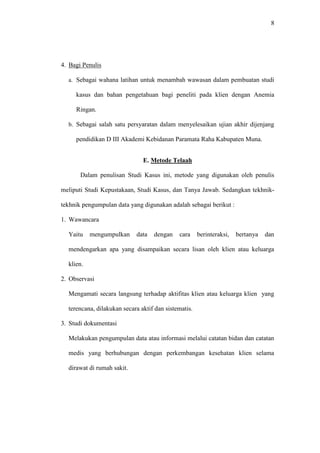 8
4. Bagi Penulis
a. Sebagai wahana latihan untuk menambah wawasan dalam pembuatan studi
kasus dan bahan pengetahuan bagi peneliti pada klien dengan Anemia
Ringan.
b. Sebagai salah satu persyaratan dalam menyelesaikan ujian akhir dijenjang
pendidikan D III Akademi Kebidanan Paramata Raha Kabupaten Muna.
E. Metode Telaah
Dalam penulisan Studi Kasus ini, metode yang digunakan oleh penulis
meliputi Studi Kepustakaan, Studi Kasus, dan Tanya Jawab. Sedangkan tekhnik-
tekhnik pengumpulan data yang digunakan adalah sebagai berikut :
1. Wawancara
Yaitu mengumpulkan data dengan cara berinteraksi, bertanya dan
mendengarkan apa yang disampaikan secara lisan oleh klien atau keluarga
klien.
2. Observasi
Mengamati secara langsung terhadap aktifitas klien atau keluarga klien yang
terencana, dilakukan secara aktif dan sistematis.
3. Studi dokumentasi
Melakukan pengumpulan data atau informasi melalui catatan bidan dan catatan
medis yang berhubungan dengan perkembangan kesehatan klien selama
dirawat di rumah sakit.
 