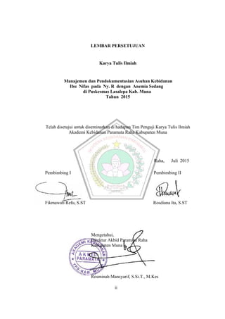 ii
LEMBAR PERSETUJUAN
Karya Tulis Ilmiah
Manajemen dan Pendokumentasian Asuhan Kebidanan
Ibu Nifas pada Ny. R dengan Anemia Sedang
di Puskesmas Lasalepa Kab. Muna
Tahun 2015
Telah disetujui untuk diseminarkan di hadapan Tim Penguji Karya Tulis Ilmiah
Akademi Kebidanan Paramata Raha Kabupaten Muna
Raha, Juli 2015
Pembimbing I Pembimbing II
Fikmawati Refu, S.ST Rosdiana Ita, S.ST
Mengetahui,
Direktur Akbid Paramata Raha
Kabupaten Muna
Rosminah Mansyarif, S.Si.T., M.Kes
ii
ii
LEMBAR PERSETUJUAN
Karya Tulis Ilmiah
Manajemen dan Pendokumentasian Asuhan Kebidanan
Ibu Nifas pada Ny. R dengan Anemia Sedang
di Puskesmas Lasalepa Kab. Muna
Tahun 2015
Telah disetujui untuk diseminarkan di hadapan Tim Penguji Karya Tulis Ilmiah
Akademi Kebidanan Paramata Raha Kabupaten Muna
Raha, Juli 2015
Pembimbing I Pembimbing II
Fikmawati Refu, S.ST Rosdiana Ita, S.ST
Mengetahui,
Direktur Akbid Paramata Raha
Kabupaten Muna
Rosminah Mansyarif, S.Si.T., M.Kes
ii
ii
LEMBAR PERSETUJUAN
Karya Tulis Ilmiah
Manajemen dan Pendokumentasian Asuhan Kebidanan
Ibu Nifas pada Ny. R dengan Anemia Sedang
di Puskesmas Lasalepa Kab. Muna
Tahun 2015
Telah disetujui untuk diseminarkan di hadapan Tim Penguji Karya Tulis Ilmiah
Akademi Kebidanan Paramata Raha Kabupaten Muna
Raha, Juli 2015
Pembimbing I Pembimbing II
Fikmawati Refu, S.ST Rosdiana Ita, S.ST
Mengetahui,
Direktur Akbid Paramata Raha
Kabupaten Muna
Rosminah Mansyarif, S.Si.T., M.Kes
ii
 
