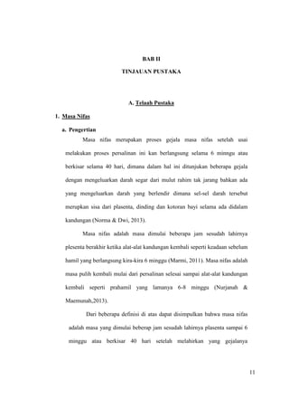 11
BAB II
TINJAUAN PUSTAKA
A. Telaah Pustaka
1. Masa Nifas
a. Pengertian
Masa nifas merupakan proses gejala masa nifas setelah usai
melakukan proses persalinan ini kan berlangsung selama 6 minngu atau
berkisar selama 40 hari, dimana dalam hal ini ditunjukan beberapa gejala
dengan mengeluarkan darah segar dari mulut rahim tak jarang bahkan ada
yang mengeluarkan darah yang berlendir dimana sel-sel darah tersebut
merupkan sisa dari plasenta, dinding dan kotoran bayi selama ada didalam
kandungan (Norma & Dwi, 2013).
Masa nifas adalah masa dimulai beberapa jam sesudah lahirnya
plesenta berakhir ketika alat-alat kandungan kembali seperti keadaan sebelum
hamil yang berlangsung kira-kira 6 minggu (Marmi, 2011). Masa nifas adalah
masa pulih kembali mulai dari persalinan selesai sampai alat-alat kandungan
kembali seperti prahamil yang lamanya 6-8 minggu (Nurjanah &
Maemunah,2013).
Dari beberapa definisi di atas dapat disimpulkan bahwa masa nifas
adalah masa yang dimulai beberap jam sesudah lahirnya plasenta sampai 6
minggu atau berkisar 40 hari setelah melahirkan yang gejalanya
11
 