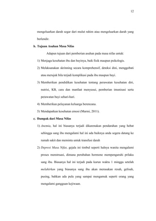 12
mengeluarkan darah segar dari mulut rahim atau mengeluarkan darah yang
berlendir.
b. Tujuan Asuhan Masa Nifas
Adapun tujuan dari pemberian asuhan pada masa nifas untuk:
1) Menjaga kesehatan ibu dan bayinya, baik fisik maupun psikologis.
2) Melaksanakan skrinning secara komprehensif, deteksi dini, menggobati
atau merujuk bila terjadi komplikasi pada ibu maupun bayi.
3) Memberikan pendidikan kesehatan tentang perawatan kesehatan diri,
nutrisi, KB, cara dan manfaat menyusui, pemberian imunisasi serta
perawatan bayi sehari-hari.
4) Memberikan pelayanan keluarga berencana.
5) Mendapatkan kesehatan emosi (Marmi, 2011).
c. Dampak dari Masa Nifas
1) Anemia, hal ini biasanya terjadi dikarenakan pendarahan yang hebat
sehingga sang ibu mengalami hal ini ada baiknya anda segera datang ke
rumah sakit dan meminta untuk transfusi darah
2) Depresi Masa Nifas, gejala ini timbul seperti halnya wanita mengalami
proses menstruasi, dimana perubahan hormone mempengaruhi prilaku
sang ibu. Biasanya hal ini terjadi pada kurun waktu 1 minggu setelah
melahirkan yang biasanya sang ibu akan merasakan resah, gelisah,
pusing, bahkan ada pula yang sampai mengamuk seperti orang yang
mengalami gangguan kejiwaan.
 