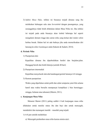 13
3) Infeksi Masa Nifas, infeksi ini biasanya terjadi dimana sang ibu
melakukan hubungan seks atau bersetubuh dengan pasangannya, yang
sesungguhnya tidak boleh dilakukan dalam Masa Nifas ini. Jika infeksi
ini terjadi pada anda biasanya akan timbul beberapa hal seperti
mengalami demam tinggi dan cairan nifas yang keluar dari mulut rahim
berbau busuk. Dalam hal ini ada baiknya jika anda memeriksakan diri
lansung ke doker kandungan anda (Sukarni & Sudarti, 2014).
d. Periode Nifas
1) Puerperium dini
Kepulihan dimana ibu diperbolehkan berdiri dan berjalan-jalan.
Dianggap bersih dan boleh bekerja (setelah 40 hari)
2) Puerperium intermedial
Kepulihan menyeluruh alat-alat kandungan/genital lamanya 6-8 minggu
3) Remote puerperium
Waktu yang diperlukan untuk pulih dan sehat sempurna yaiut bila selama
hamil atau waktu bersalin mempunyai komplikasi ( bias berminggu-
minggu, bulanan atau tahunan) (Marmi, 2011).
e. Kunjungan Masa Nifas
Menurut Marmi (2011) paling sedikit 4 kali kunjungan masa nifas
dilakukan untuk menilai status ibu dan bayi dan untuk mencegah,
mendeteksi dan menangani maslah – masalah yang terjadi.
1) 6-8 jam setelah melahirkan
a) Mencegah perdarahan masa nifas karena atonia uteri.
 